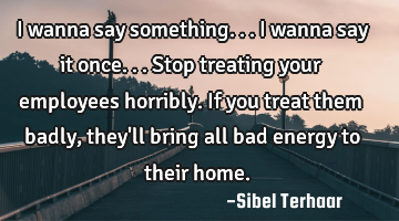 I wanna say something... I wanna say 
it once... Stop treating your employees horribly. If you
