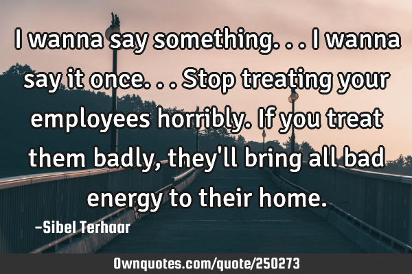 I wanna say something... I wanna say 
it once... Stop treating your employees horribly. If you