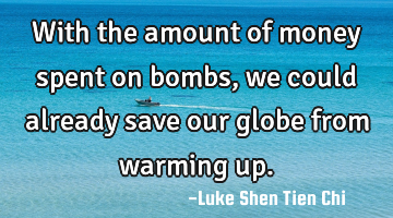With the amount of money spent on bombs, we could already save our globe from warming up.