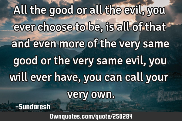 All the good or all the evil, you ever choose to be, is all of that and even more of the very same