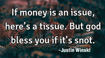 If money is an issue , here’s a tissue. But god bless you if it’s snot.