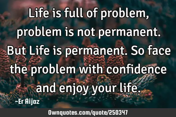 Life is full of problem, problem is not permanent.  But Life is permanent. So face the problem with