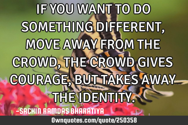 IF YOU WANT TO DO SOMETHING DIFFERENT, MOVE AWAY FROM THE CROWD, THE CROWD GIVES COURAGE, BUT TAKES