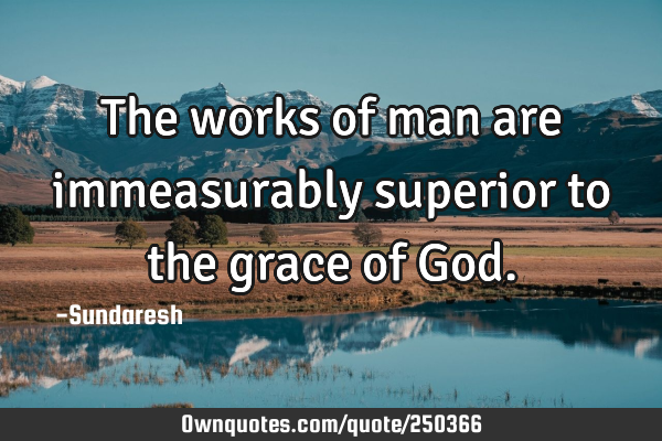 The works of man are immeasurably superior to the grace of G