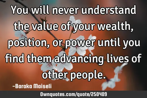 You will never understand the value of your wealth, position, or power until you find them