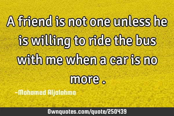 A friend is not one unless he is willing to ride the bus with me when a car is no more