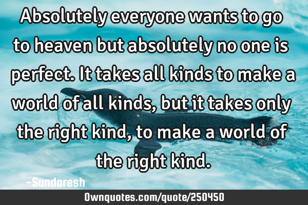 Absolutely everyone wants to go to heaven but absolutely no one is perfect. It takes all kinds to