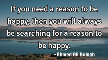 If you need a reason to be happy, then you will always be searching for a reason to be happy.