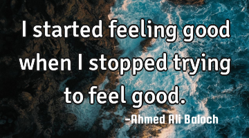 I started feeling good when I stopped trying to feel good.