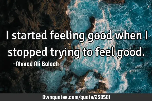 I started feeling good when I stopped trying to feel