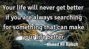 Your life will never get better if you are always searching for something that can make your life