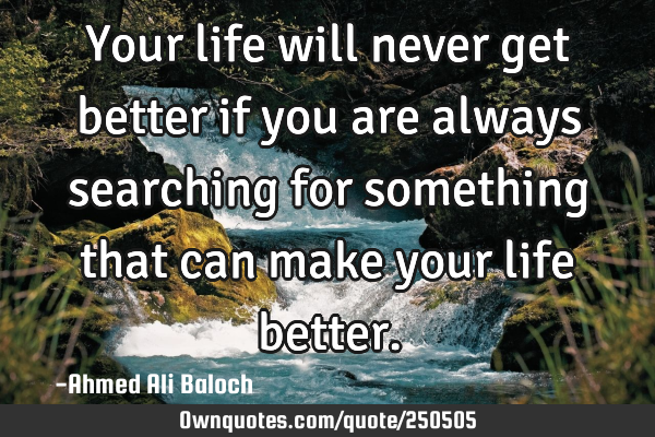 Your life will never get better if you are always searching for something that can make your life