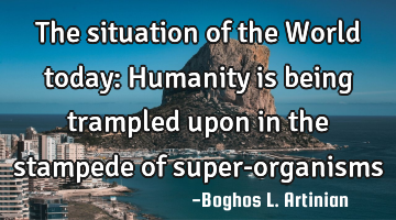 The situation of the World today: Humanity is being trampled upon in the stampede of super-organisms