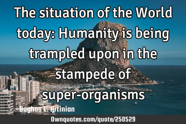 The situation of the World today: Humanity is being trampled upon in the stampede of super-