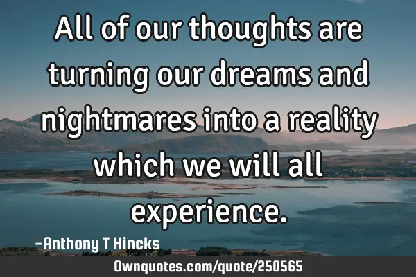 All of our thoughts are turning our dreams and nightmares into a reality which we will all