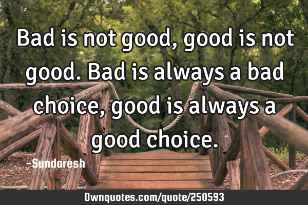 Bad is not good, good is not good. Bad is always a bad choice, good is always a good