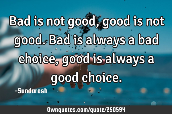 Bad is not good, good is not good. Bad is always a bad choice, good is always a good