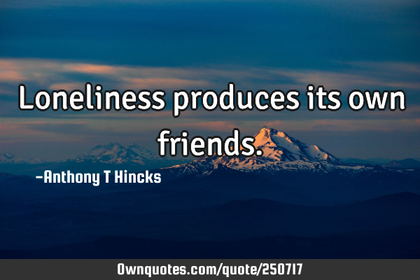 Loneliness produces its own