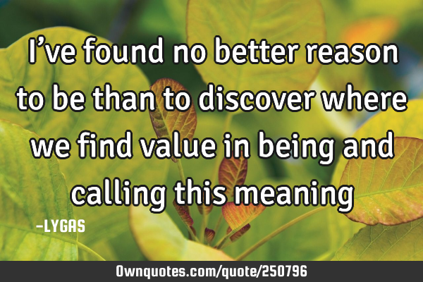 I’ve found no better reason to be than to discover where we find value in being and calling this