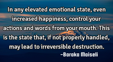 In any elevated emotional state, even increased happiness, control your actions and words from your