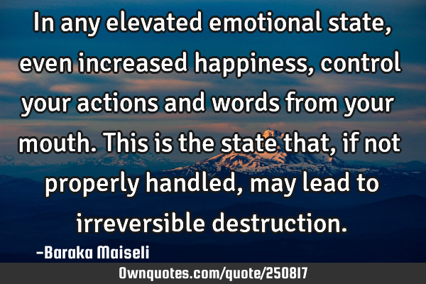 In any elevated emotional state, even increased happiness, control your actions and words from your
