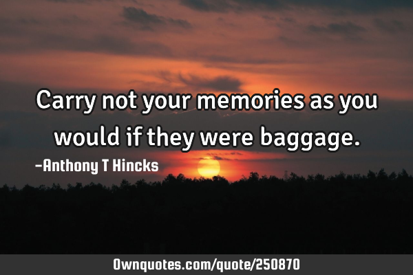 Carry not your memories as you would if they were