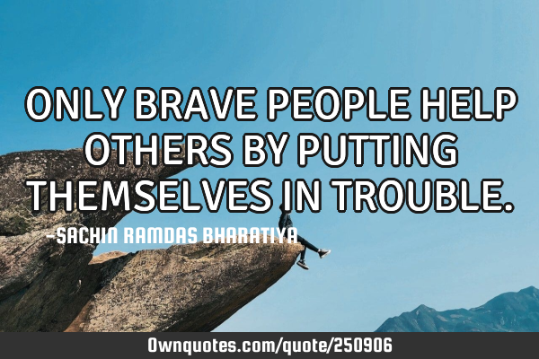 ONLY BRAVE PEOPLE HELP OTHERS BY PUTTING THEMSELVES IN TROUBLE