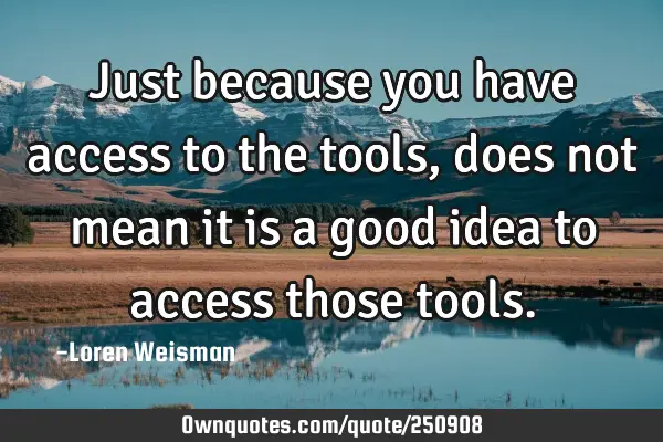 Just because you have access to the tools, does not mean it is a good idea to access those
