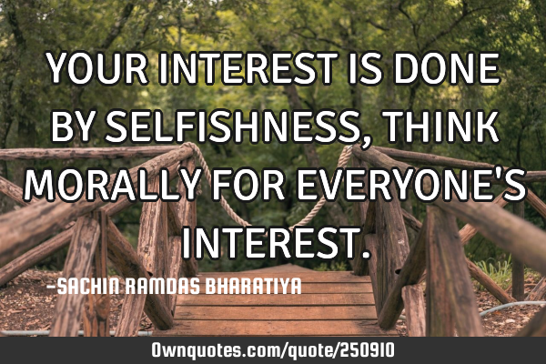 YOUR INTEREST IS DONE BY SELFISHNESS, THINK MORALLY FOR EVERYONE