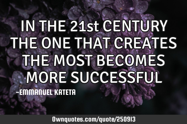IN THE 21st CENTURY THE ONE THAT CREATES THE MOST BECOMES MORE SUCCESSFUL