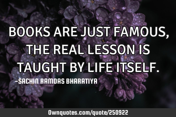 BOOKS ARE JUST FAMOUS, THE REAL LESSON IS TAUGHT BY LIFE ITSELF