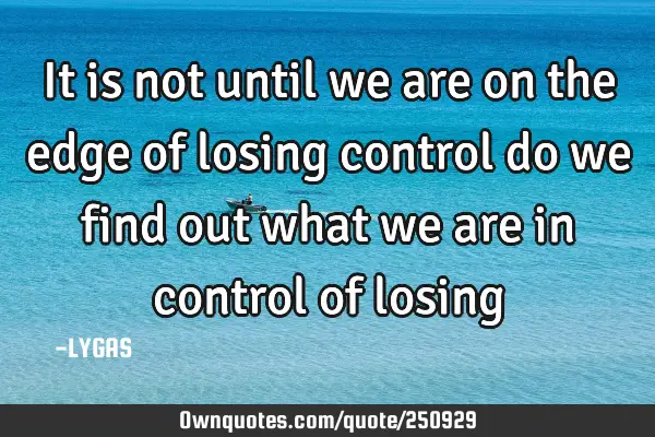 It is not until we are on the edge of losing control do we find out what we are in control of
