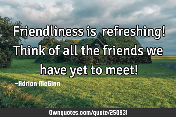 Friendliness is refreshing! Think of all the friends we have yet to meet!