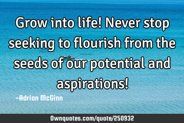 Grow into life! Never stop seeking to flourish from the seeds of our potential and aspirations!