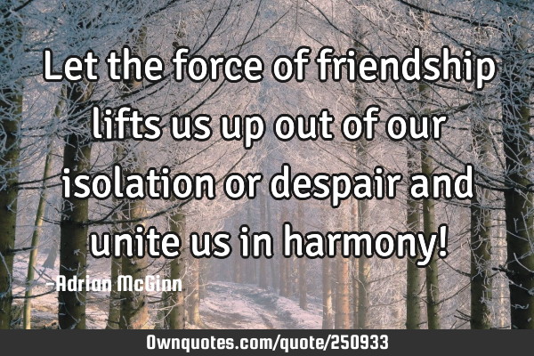 Let the force of friendship lifts us up out of our isolation or despair and unite us in harmony!