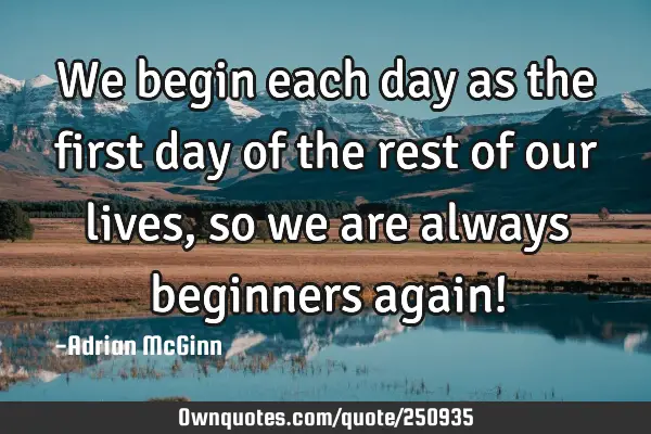 We begin each day as the first day of the rest of our lives, so we are always beginners again!