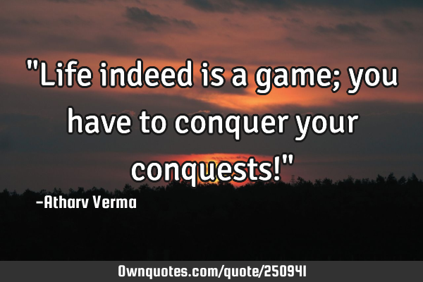 "Life indeed is a game; you have to conquer your conquests!"