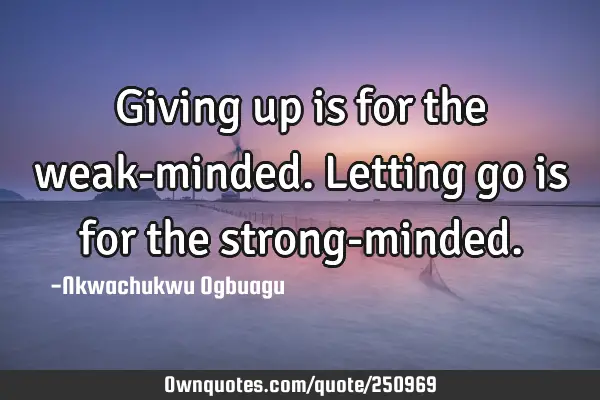 Giving up is for the weak-minded. Letting go is for the strong-