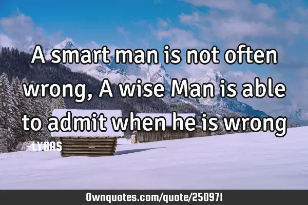 A smart man is not often wrong, A wise
Man is able to admit when he is
