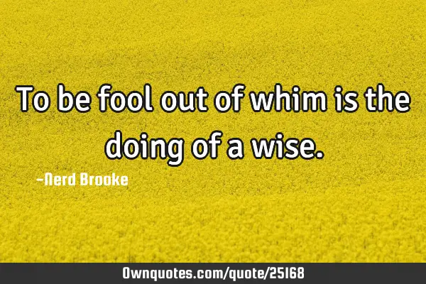 To be fool out of whim is the doing of a