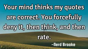 Your mind thinks my quotes are correct. You forcefully deny it, then think, and then rate.