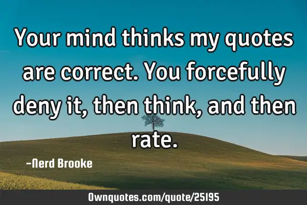 Your mind thinks my quotes are correct. You forcefully deny it, then think, and then