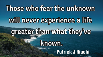 Those who fear the unknown will never experience a life greater than what they