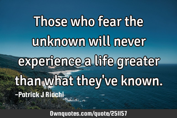 Those who fear the unknown will never experience a life greater than what they