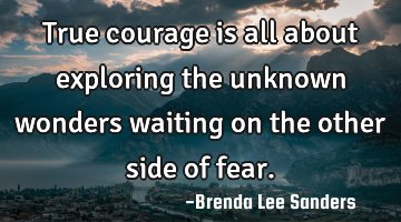 True courage is all about exploring the unknown wonders waiting on the other side of fear.