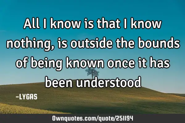 All I know is that I know nothing, is outside the bounds of being known
once it has been