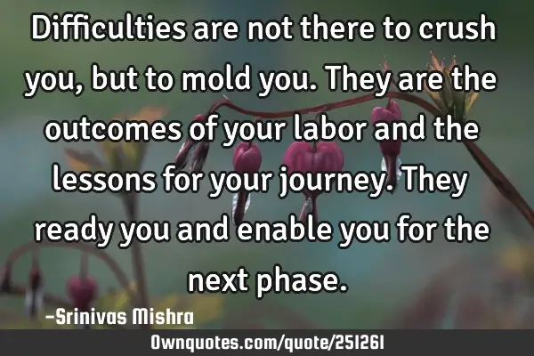 Difficulties are not there to crush you, but to mold you. They are the outcomes of your labor and