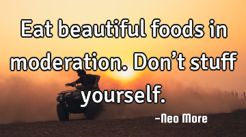 Eat beautiful foods in moderation.  Don’t stuff yourself.