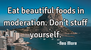 Eat beautiful foods in moderation.  Don’t stuff yourself.