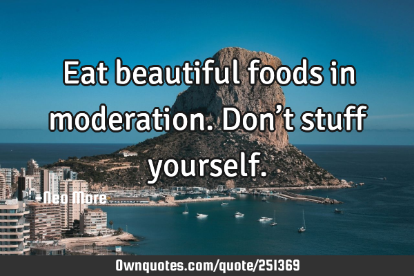 Eat beautiful foods in moderation.  Don’t stuff